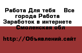 Работа Для тебя  - Все города Работа » Заработок в интернете   . Смоленская обл.